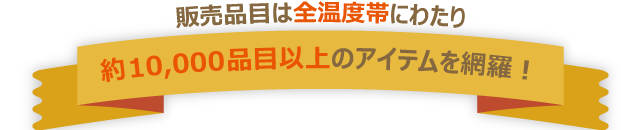 販売品目は全温度帯にわたり、約10,000品目以上のアイテムを網羅！